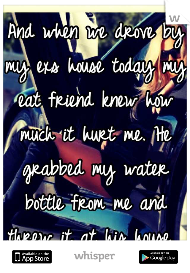 And when we drove by my exs house today my eat friend knew how much it hurt me. He grabbed my water bottle from me and threw it at his house. 