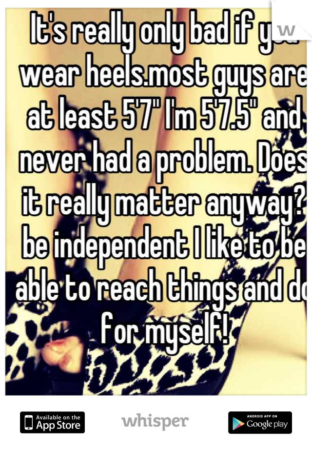 It's really only bad if you wear heels.most guys are at least 5'7" I'm 5'7.5" and never had a problem. Does it really matter anyway? be independent I like to be able to reach things and do for myself!
