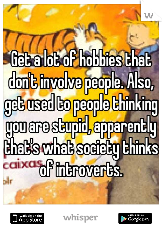 Get a lot of hobbies that don't involve people. Also, get used to people thinking you are stupid, apparently that's what society thinks of introverts.