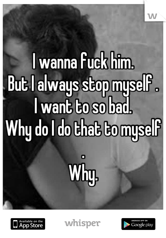 I wanna fuck him. 
But I always stop myself .
I want to so bad.
Why do I do that to myself .
Why.