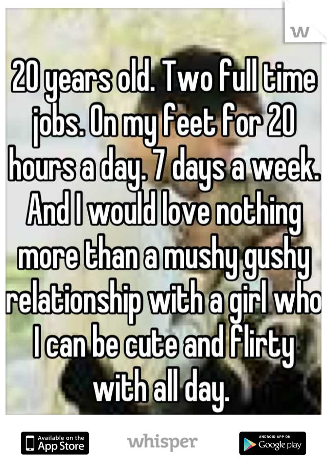 20 years old. Two full time jobs. On my feet for 20 hours a day. 7 days a week. And I would love nothing more than a mushy gushy relationship with a girl who I can be cute and flirty with all day. 