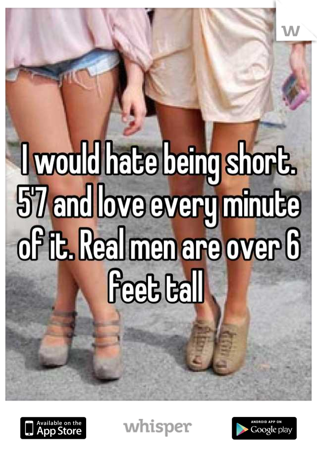 I would hate being short. 5'7 and love every minute of it. Real men are over 6 feet tall 