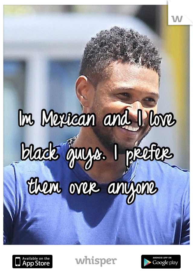 Im Mexican and I love black guys. I prefer them over anyone 