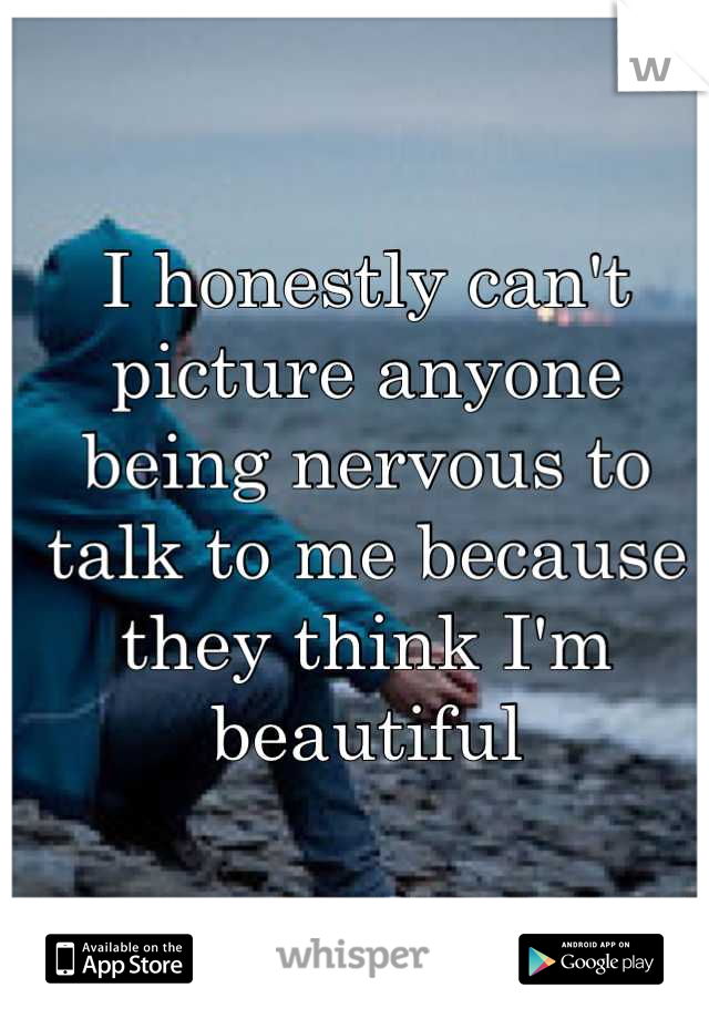 I honestly can't 
picture anyone
being nervous to
talk to me because 
they think I'm beautiful