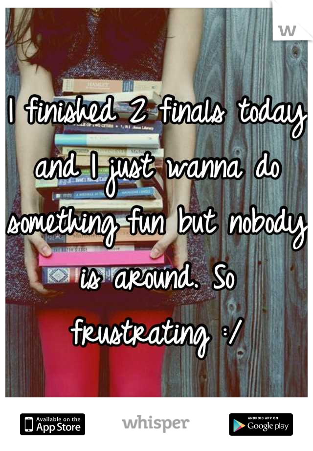 I finished 2 finals today and I just wanna do something fun but nobody is around. So frustrating :/