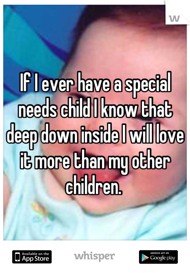 If I ever have a special needs child I know that deep down inside I will love it more than my other children. 