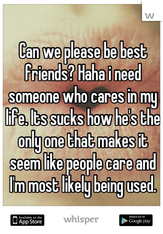 Can we please be best friends? Haha i need someone who cares in my life. Its sucks how he's the only one that makes it seem like people care and I'm most likely being used.