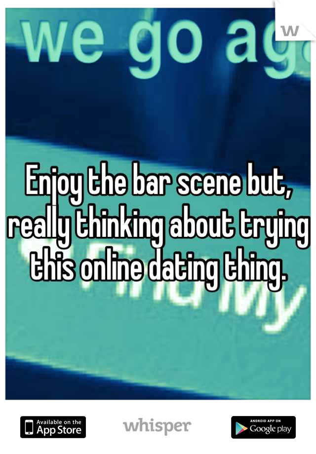 Enjoy the bar scene but, really thinking about trying this online dating thing.