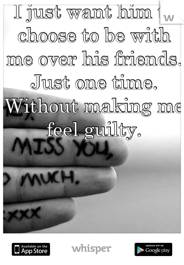I just want him to choose to be with me over his friends. Just one time. Without making me feel guilty.