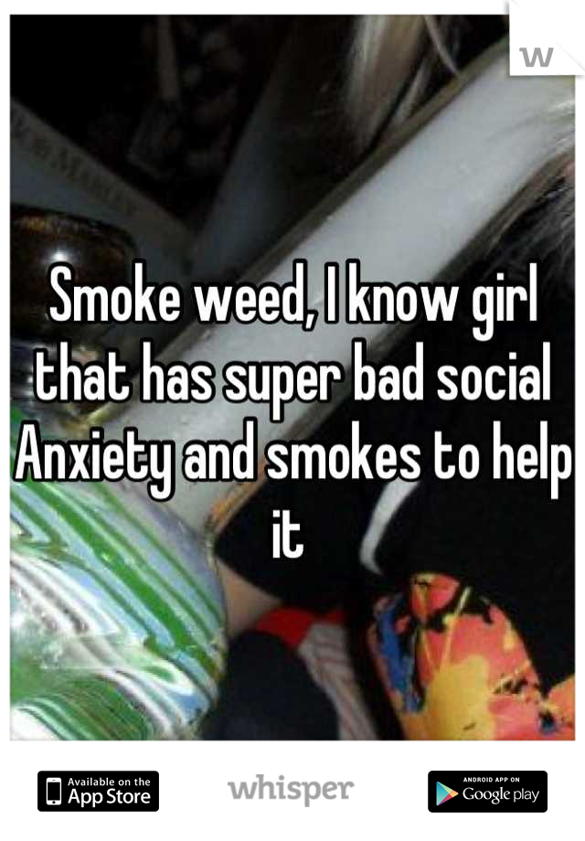 Smoke weed, I know girl that has super bad social Anxiety and smokes to help it 
