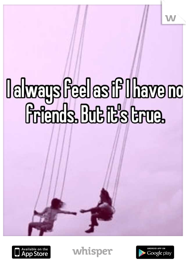 I always feel as if I have no friends. But it's true.