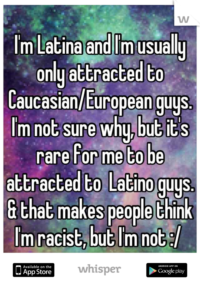 I'm Latina and I'm usually only attracted to Caucasian/European guys. I'm not sure why, but it's rare for me to be attracted to  Latino guys. & that makes people think I'm racist, but I'm not :/ 