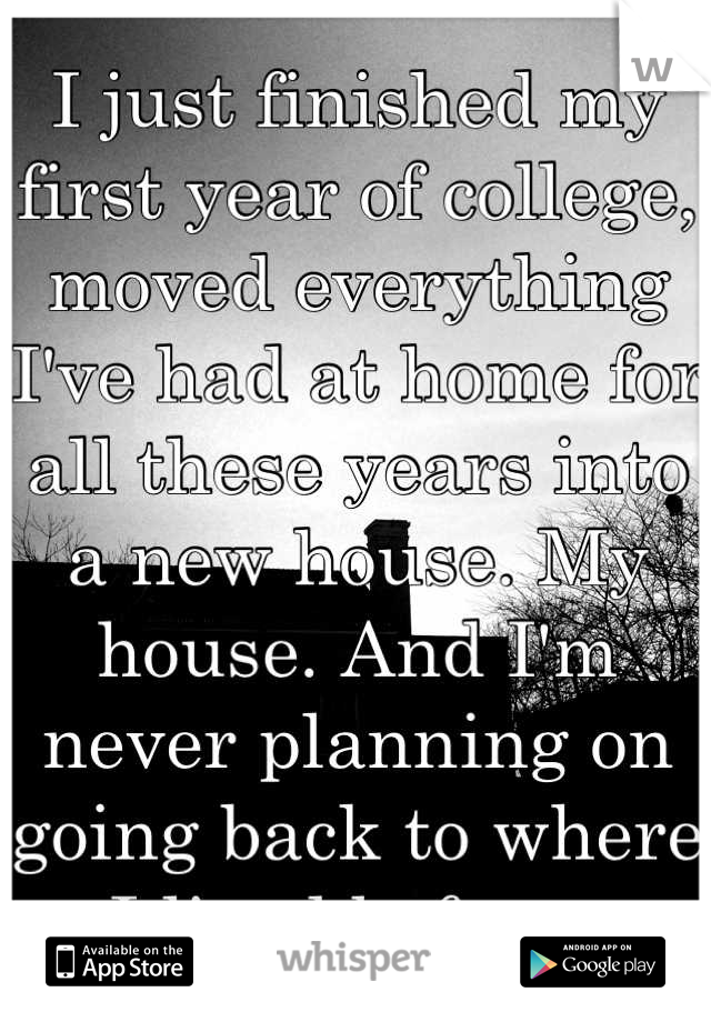 I just finished my first year of college, moved everything I've had at home for all these years into a new house. My house. And I'm never planning on going back to where I lived before. 