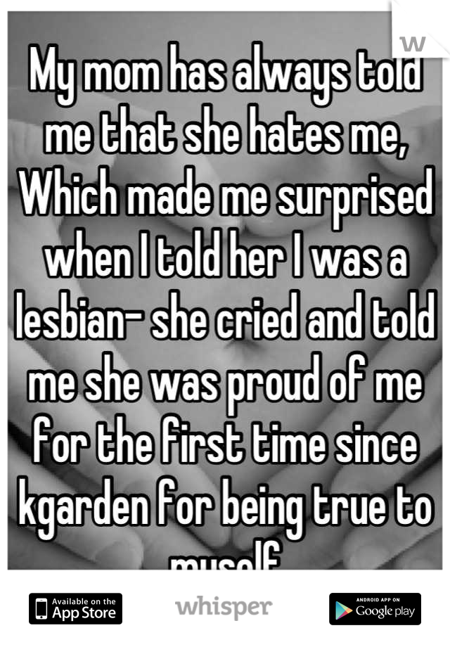 My mom has always told me that she hates me,
Which made me surprised when I told her I was a lesbian- she cried and told me she was proud of me for the first time since kgarden for being true to myself