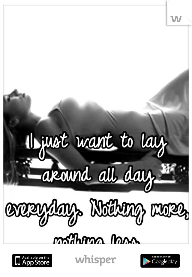 I just want to lay around all day everyday. Nothing more, nothing less.