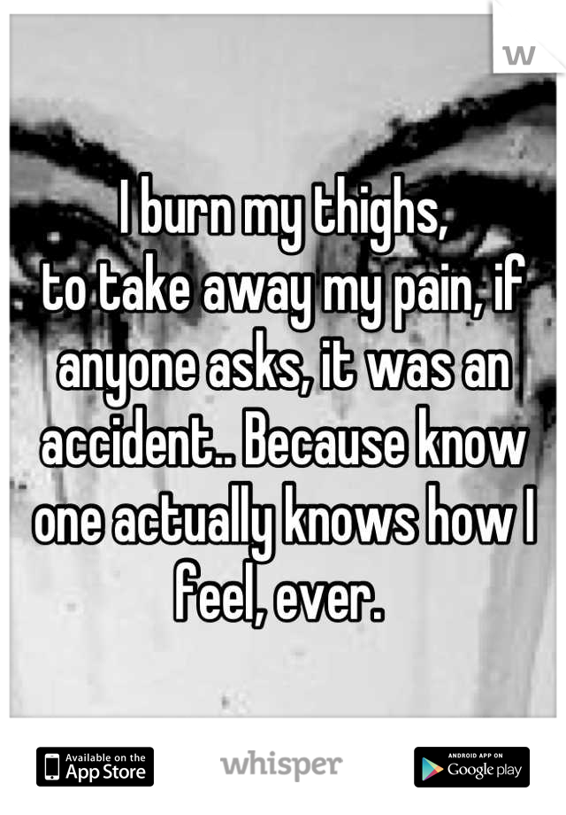 I burn my thighs,
to take away my pain, if anyone asks, it was an accident.. Because know one actually knows how I feel, ever. 