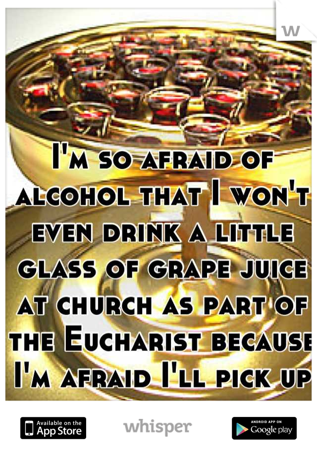 I'm so afraid of alcohol that I won't even drink a little glass of grape juice at church as part of the Eucharist because I'm afraid I'll pick up the wine by accident. 