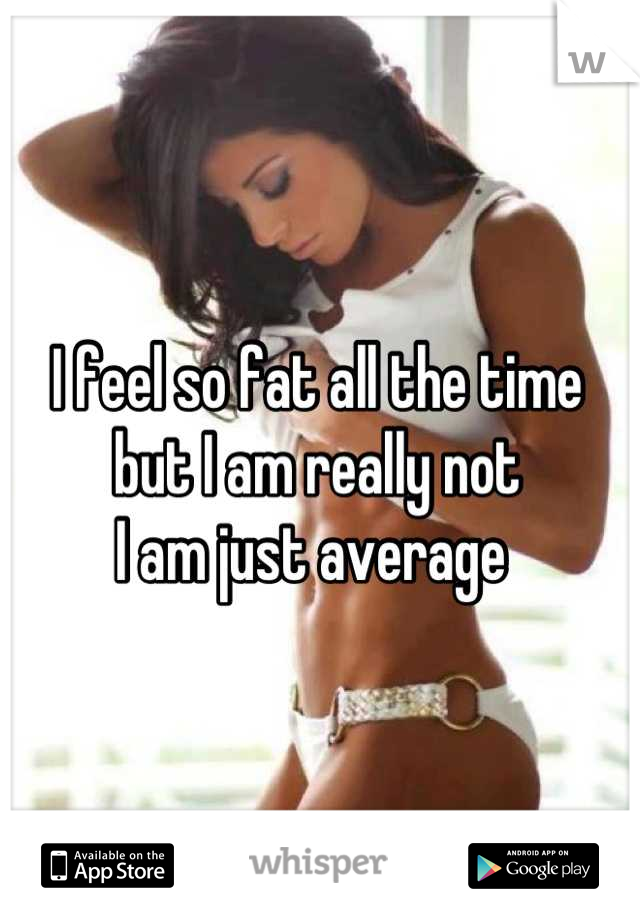 I feel so fat all the time 
but I am really not 
I am just average 