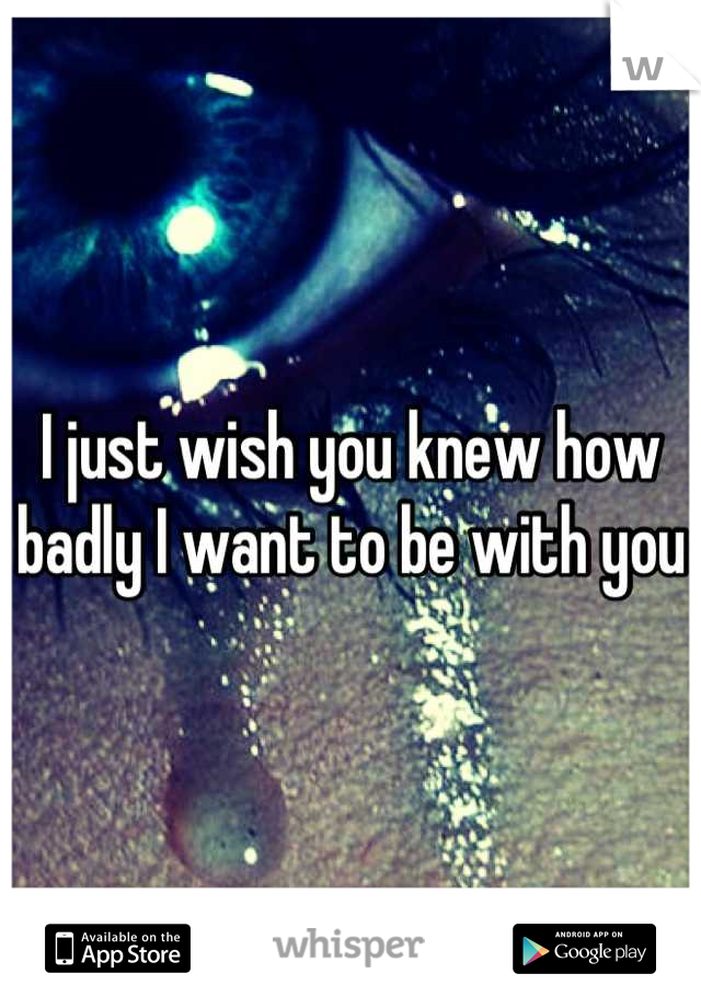 I just wish you knew how badly I want to be with you