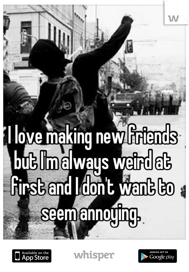I love making new friends but I'm always weird at first and I don't want to seem annoying. 