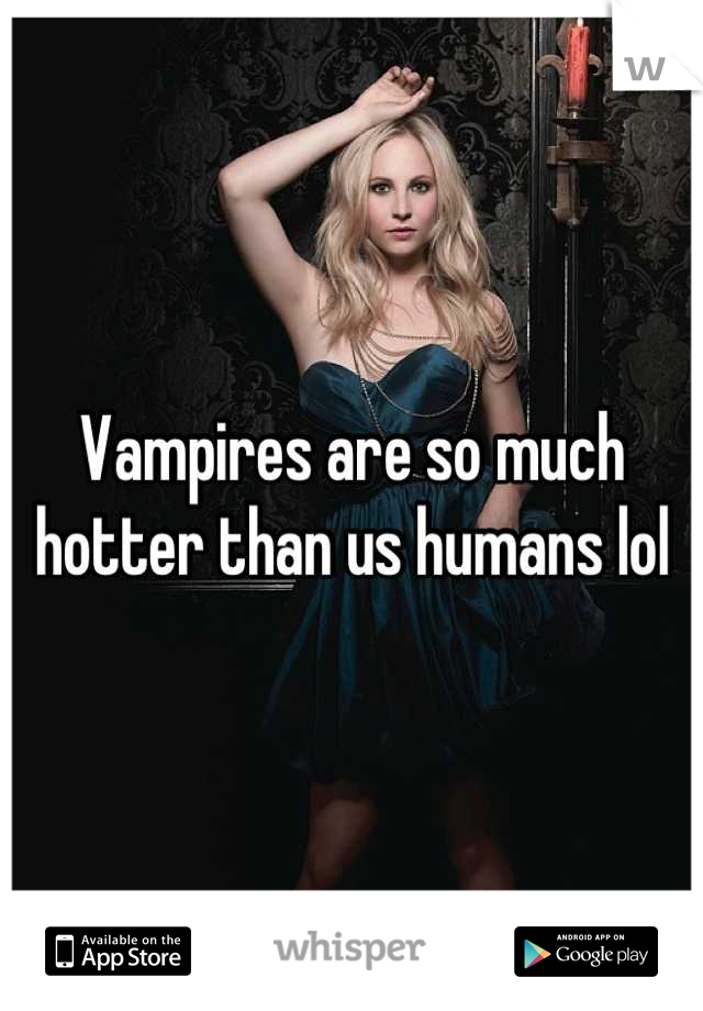 Vampires are so much hotter than us humans lol