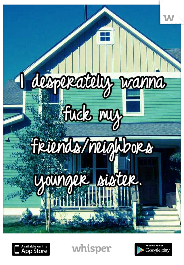 I desperately wanna fuck my friends/neighbors younger sister. 