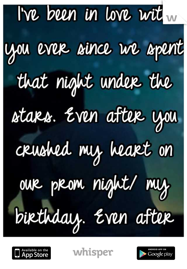 I've been in love with you ever since we spent that night under the stars. Even after you crushed my heart on our prom night/ my birthday. Even after you left me for him
