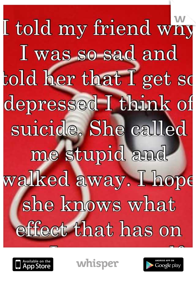I told my friend why I was so sad and told her that I get so depressed I think of suicide. She called me stupid and walked away. I hope she knows what effect that has on me. I scare myself.