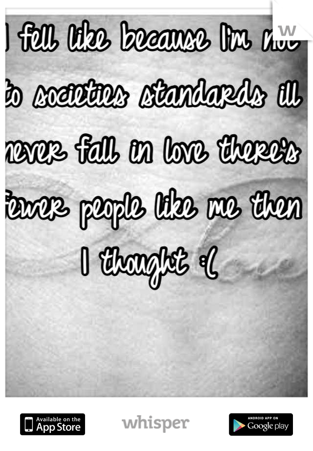 I fell like because I'm not to societies standards ill never fall in love there's fewer people like me then I thought :(