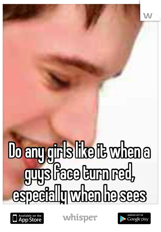Do any girls like it when a guys face turn red, especially when he sees you?