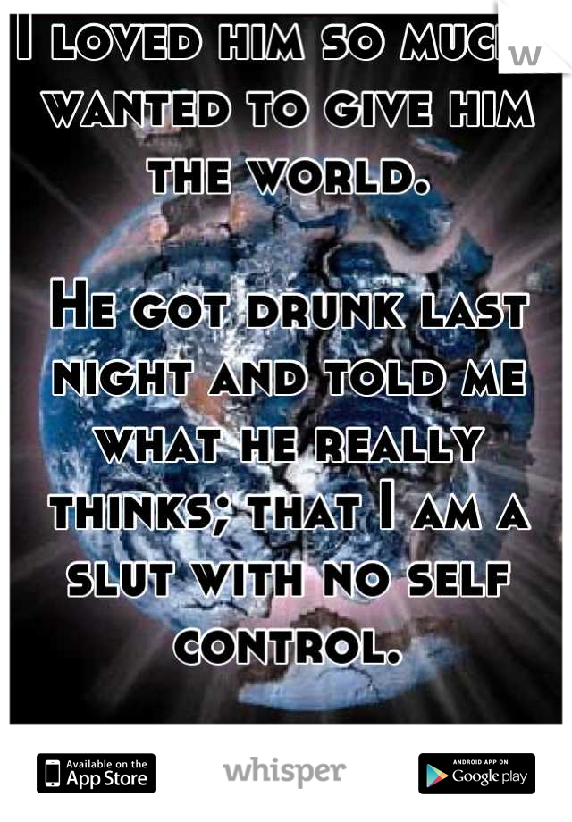 I loved him so much I wanted to give him the world.

He got drunk last night and told me what he really thinks; that I am a slut with no self control.

World: shattered.