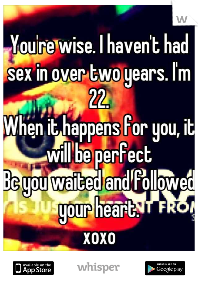 You're wise. I haven't had sex in over two years. I'm 22. 
When it happens for you, it will be perfect
Bc you waited and followed your heart. 
xoxo