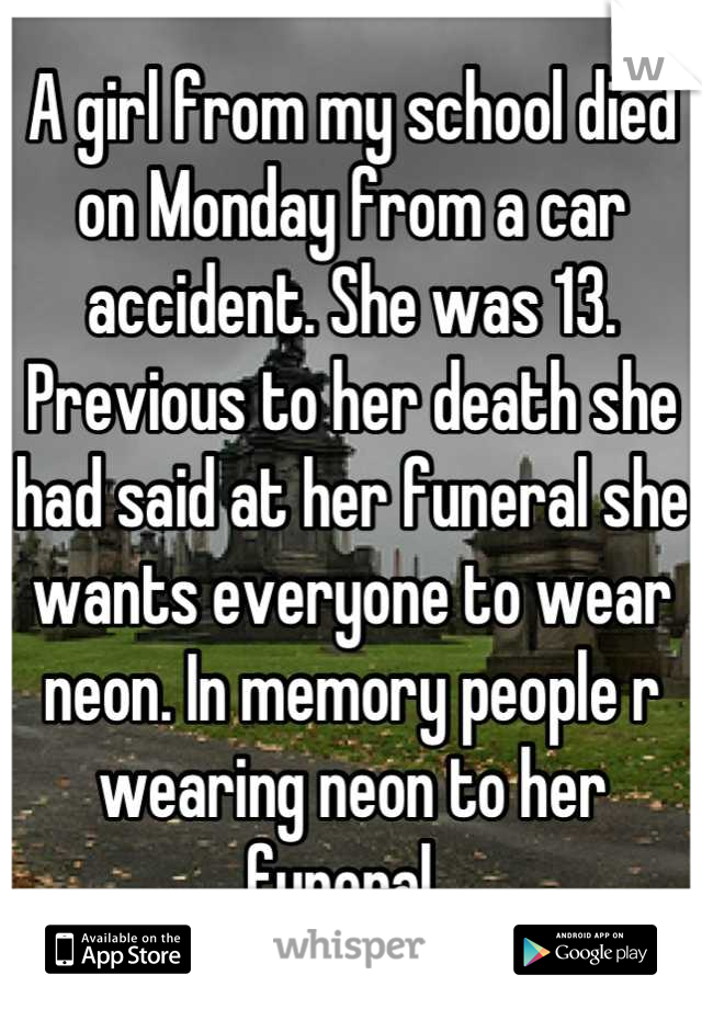 A girl from my school died on Monday from a car accident. She was 13. Previous to her death she had said at her funeral she wants everyone to wear neon. In memory people r wearing neon to her funeral. 