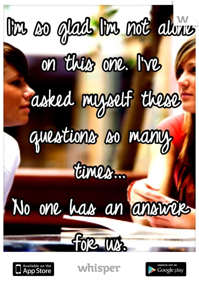 I'm so glad I'm not alone on this one. I've
 asked myself these questions so many times...
No one has an answer for us. 
 