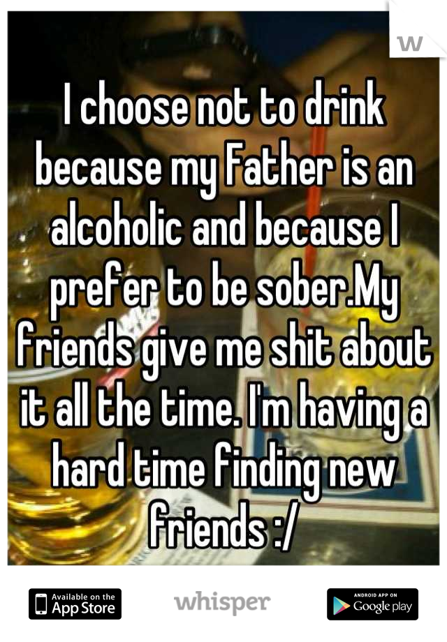 I choose not to drink because my Father is an alcoholic and because I prefer to be sober.My friends give me shit about it all the time. I'm having a hard time finding new friends :/