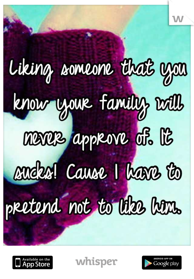 Liking someone that you know your family will never approve of. It sucks! Cause I have to pretend not to like him. 