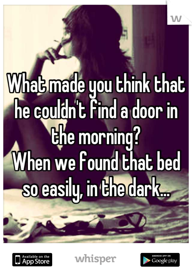What made you think that he couldn't find a door in the morning?
When we found that bed so easily, in the dark...