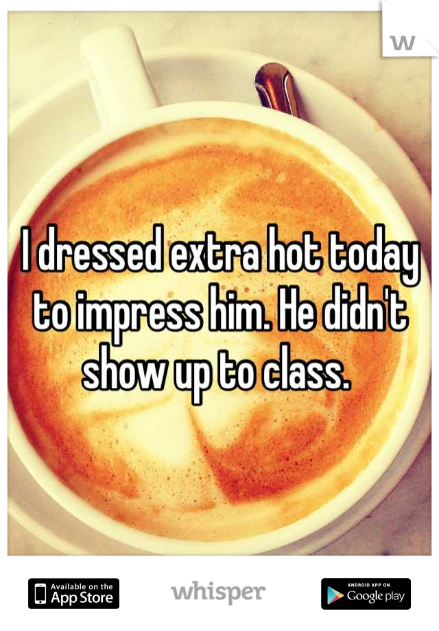 I dressed extra hot today to impress him. He didn't show up to class. 