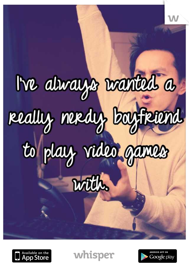 I've always wanted a really nerdy boyfriend to play video games with. 