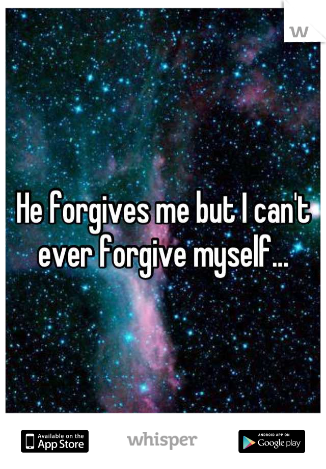 He forgives me but I can't ever forgive myself...