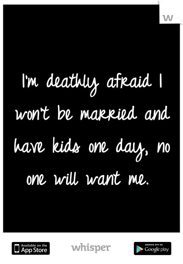 I'm deathly afraid I won't be married and have kids one day, no one will want me. 
