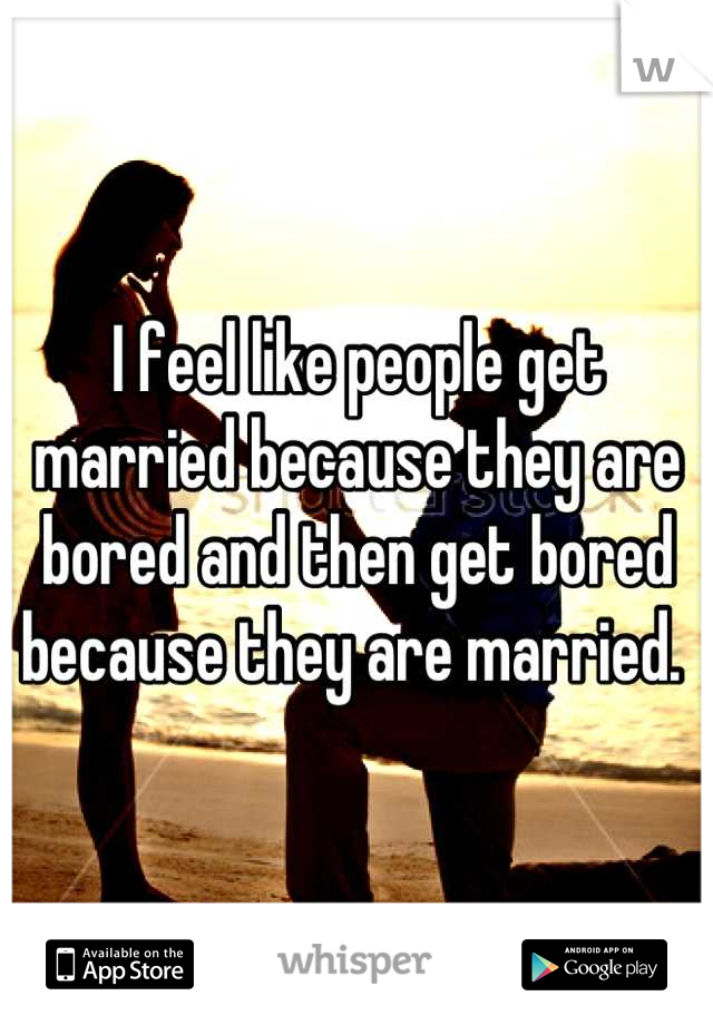 I feel like people get married because they are bored and then get bored because they are married. 