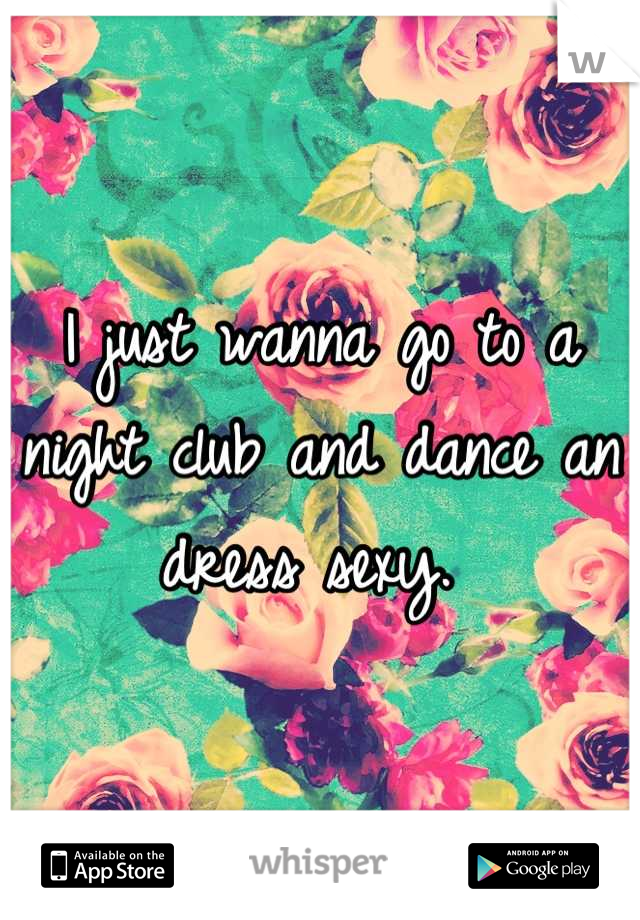 I just wanna go to a night club and dance an dress sexy. 