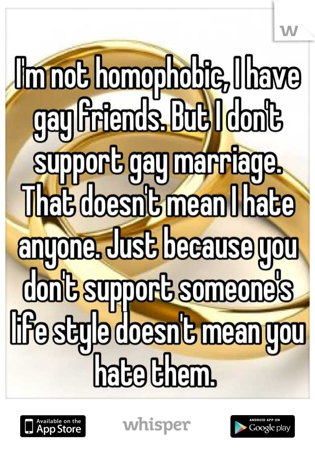 I'm not homophobic, I have gay friends. But I don't support gay marriage. That doesn't mean I hate anyone. Just because you don't support someone's life style doesn't mean you hate them. 
