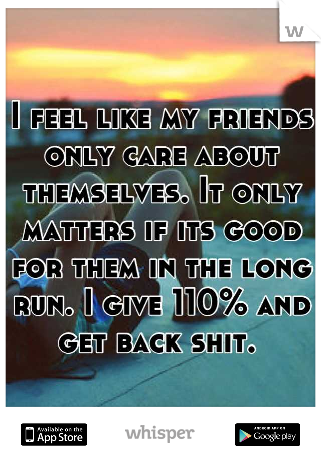 I feel like my friends only care about themselves. It only matters if its good for them in the long run. I give 110% and get back shit. 