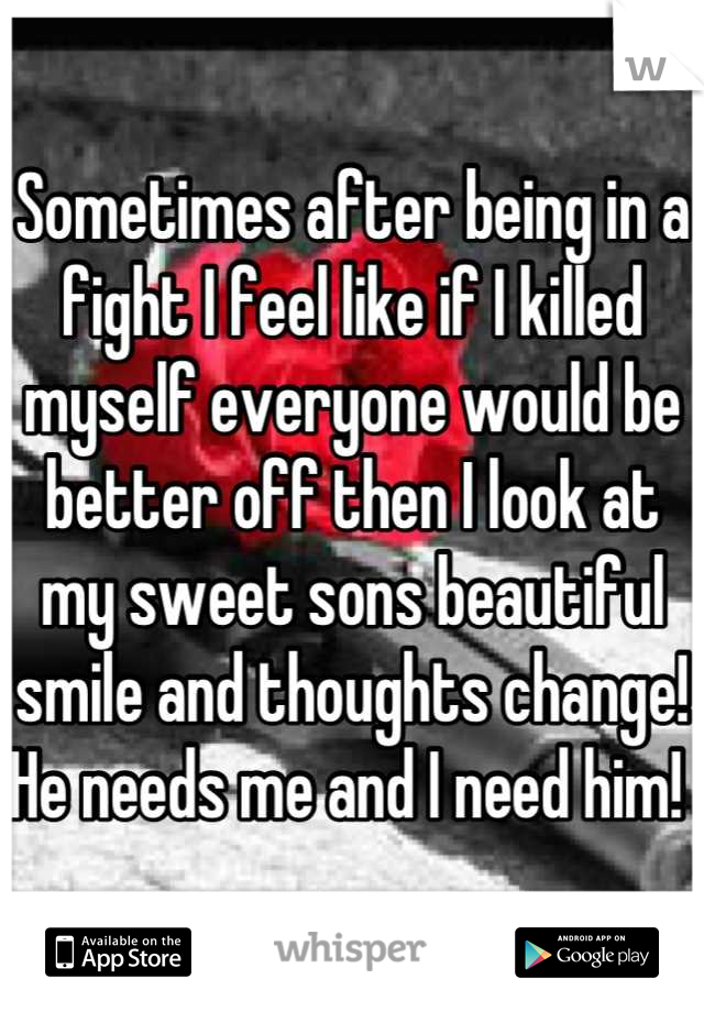 Sometimes after being in a fight I feel like if I killed myself everyone would be better off then I look at my sweet sons beautiful smile and thoughts change! He needs me and I need him! 