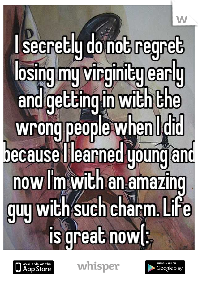 I secretly do not regret losing my virginity early and getting in with the wrong people when I did because I learned young and now I'm with an amazing guy with such charm. Life is great now(: