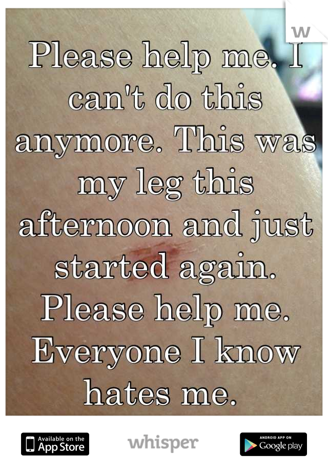 Please help me. I can't do this anymore. This was my leg this afternoon and just started again. Please help me. Everyone I know hates me. 