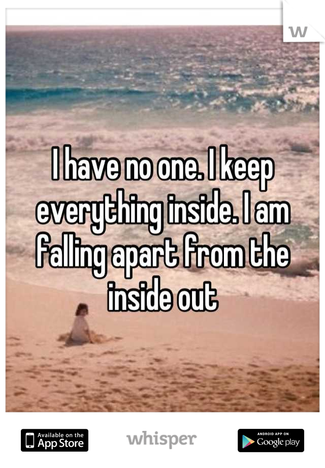 I have no one. I keep everything inside. I am falling apart from the inside out