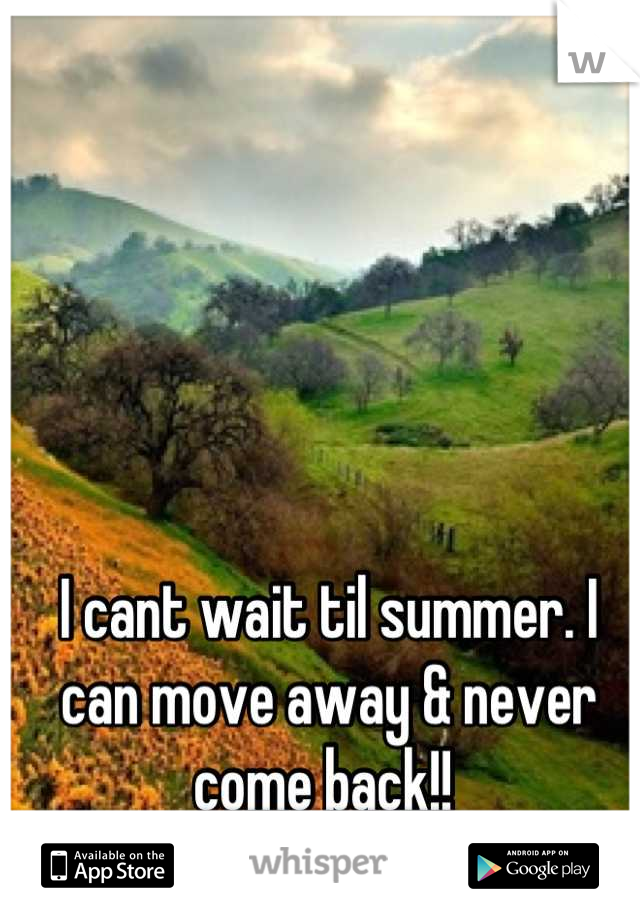 I cant wait til summer. I can move away & never come back!! 